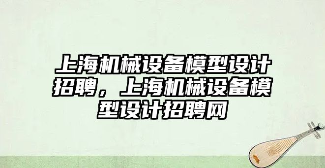 上海機械設(shè)備模型設(shè)計招聘，上海機械設(shè)備模型設(shè)計招聘網(wǎng)