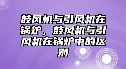 鼓風(fēng)機(jī)與引風(fēng)機(jī)在鍋爐，鼓風(fēng)機(jī)與引風(fēng)機(jī)在鍋爐中的區(qū)別