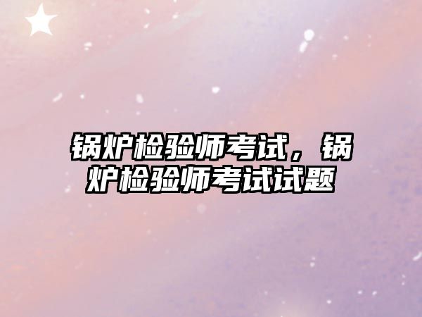 鍋爐檢驗師考試，鍋爐檢驗師考試試題