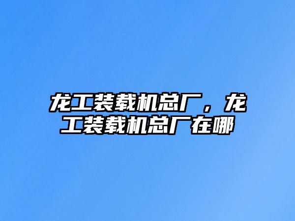 龍工裝載機總廠，龍工裝載機總廠在哪