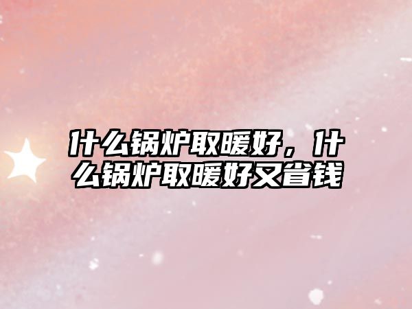 什么鍋爐取暖好，什么鍋爐取暖好又省錢