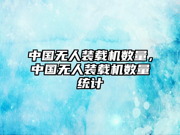 中國無人裝載機(jī)數(shù)量，中國無人裝載機(jī)數(shù)量統(tǒng)計(jì)