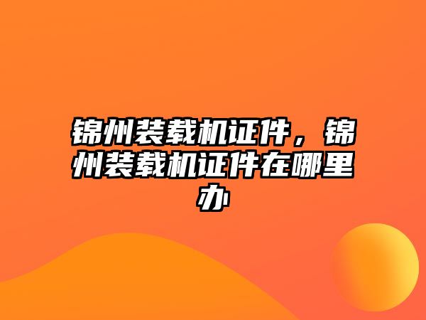 錦州裝載機(jī)證件，錦州裝載機(jī)證件在哪里辦