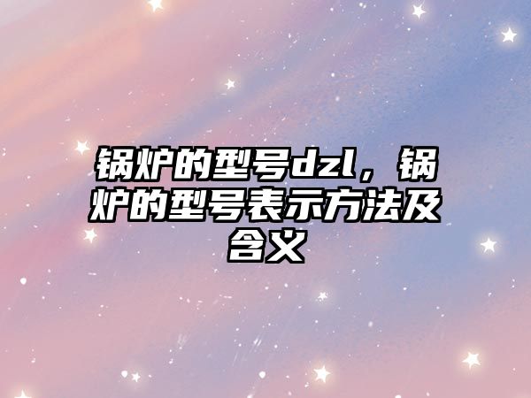 鍋爐的型號dzl，鍋爐的型號表示方法及含義