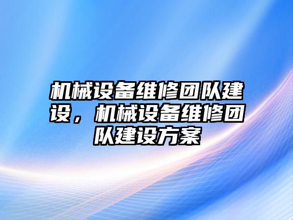 機(jī)械設(shè)備維修團(tuán)隊(duì)建設(shè)，機(jī)械設(shè)備維修團(tuán)隊(duì)建設(shè)方案