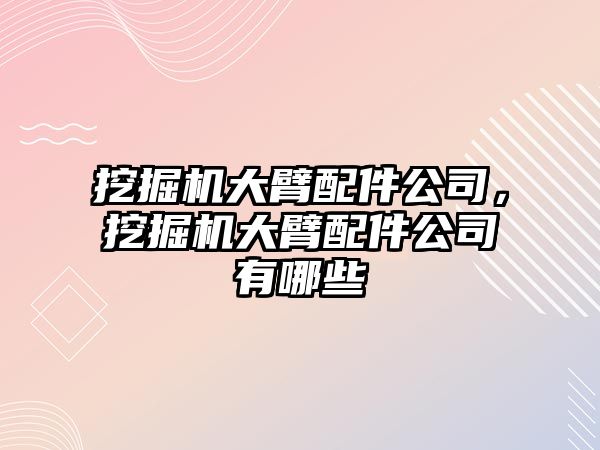 挖掘機(jī)大臂配件公司，挖掘機(jī)大臂配件公司有哪些