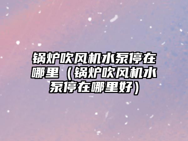 鍋爐吹風(fēng)機水泵停在哪里（鍋爐吹風(fēng)機水泵停在哪里好）