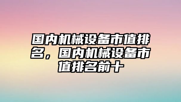 國內(nèi)機(jī)械設(shè)備市值排名，國內(nèi)機(jī)械設(shè)備市值排名前十