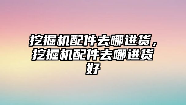 挖掘機(jī)配件去哪進(jìn)貨，挖掘機(jī)配件去哪進(jìn)貨好