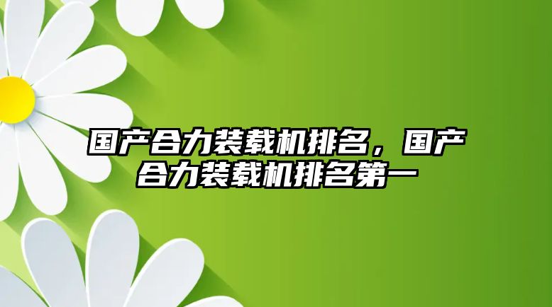 國(guó)產(chǎn)合力裝載機(jī)排名，國(guó)產(chǎn)合力裝載機(jī)排名第一