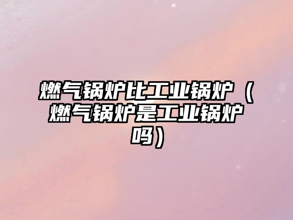 燃氣鍋爐比工業(yè)鍋爐（燃氣鍋爐是工業(yè)鍋爐嗎）