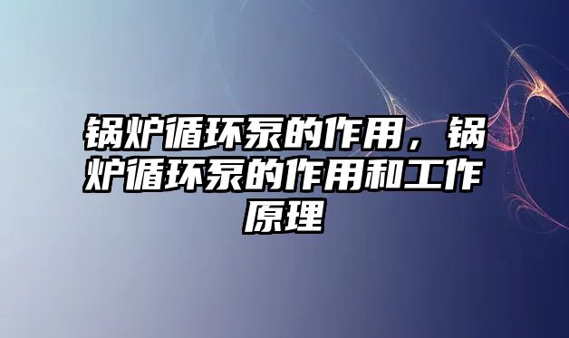 鍋爐循環(huán)泵的作用，鍋爐循環(huán)泵的作用和工作原理