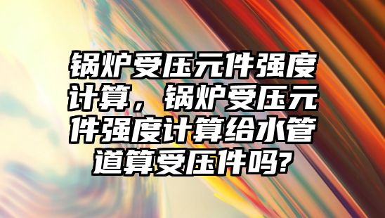 鍋爐受壓元件強(qiáng)度計(jì)算，鍋爐受壓元件強(qiáng)度計(jì)算給水管道算受壓件嗎?