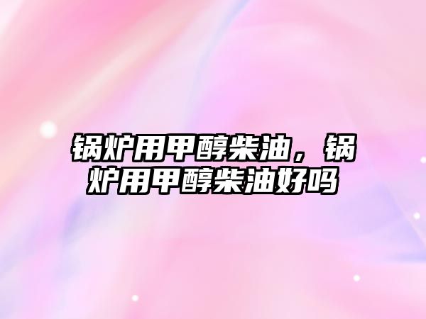 鍋爐用甲醇柴油，鍋爐用甲醇柴油好嗎
