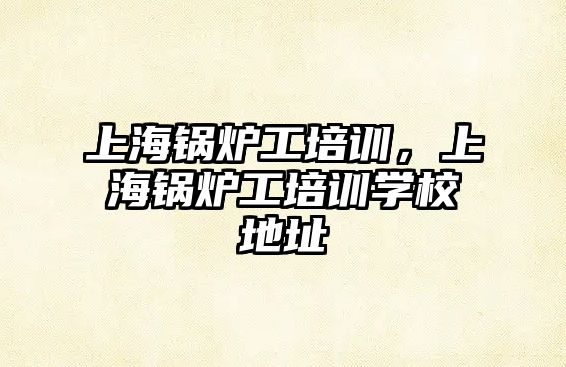 上海鍋爐工培訓(xùn)，上海鍋爐工培訓(xùn)學(xué)校地址