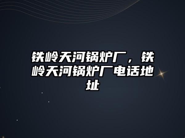 鐵嶺天河鍋爐廠，鐵嶺天河鍋爐廠電話地址