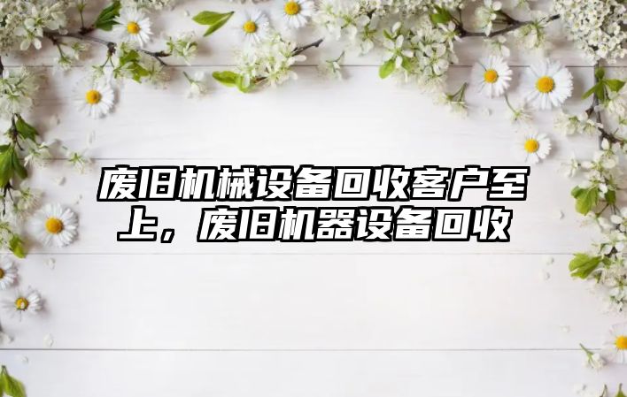 廢舊機械設(shè)備回收客戶至上，廢舊機器設(shè)備回收