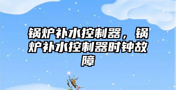 鍋爐補水控制器，鍋爐補水控制器時鐘故障