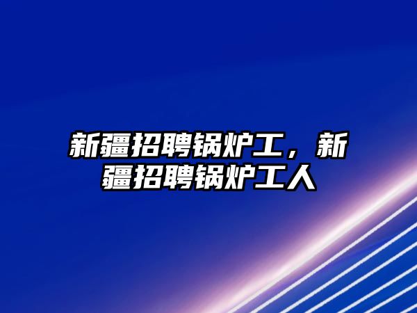 新疆招聘鍋爐工，新疆招聘鍋爐工人