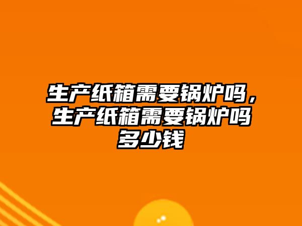生產(chǎn)紙箱需要鍋爐嗎，生產(chǎn)紙箱需要鍋爐嗎多少錢(qián)