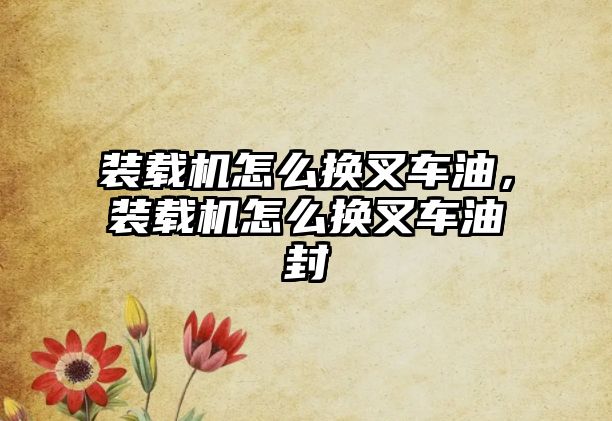 裝載機怎么換叉車油，裝載機怎么換叉車油封