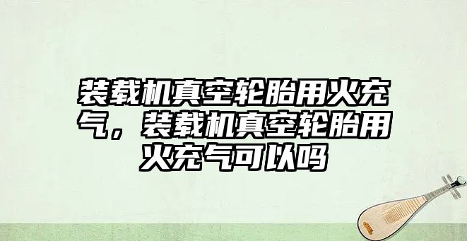 裝載機(jī)真空輪胎用火充氣，裝載機(jī)真空輪胎用火充氣可以嗎