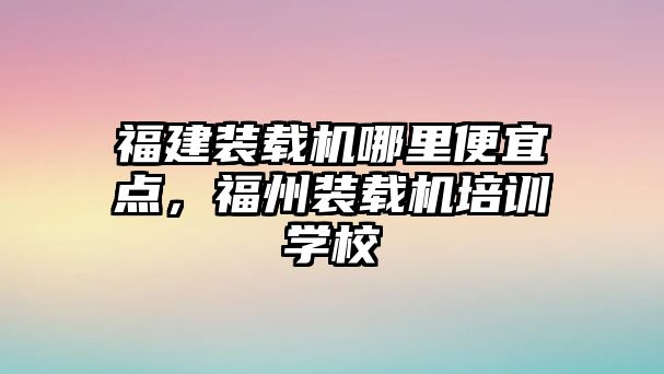 福建裝載機(jī)哪里便宜點(diǎn)，福州裝載機(jī)培訓(xùn)學(xué)校