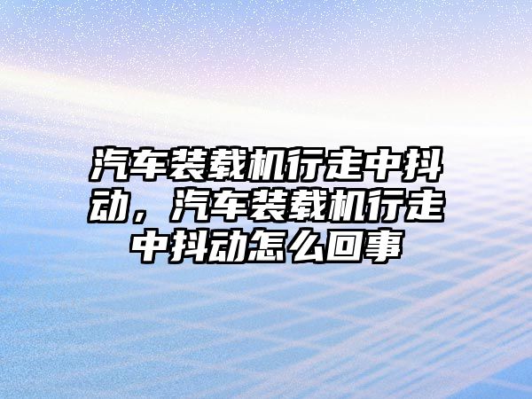 汽車裝載機(jī)行走中抖動(dòng)，汽車裝載機(jī)行走中抖動(dòng)怎么回事