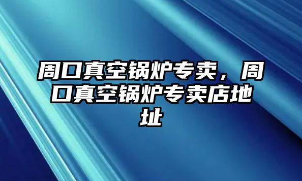 周口真空鍋爐專賣，周口真空鍋爐專賣店地址