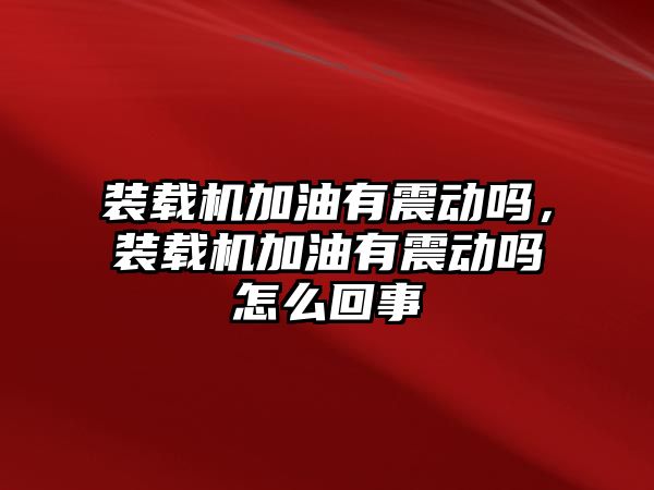 裝載機(jī)加油有震動(dòng)嗎，裝載機(jī)加油有震動(dòng)嗎怎么回事
