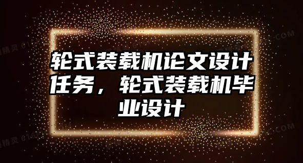 輪式裝載機論文設計任務，輪式裝載機畢業(yè)設計