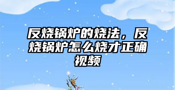 反燒鍋爐的燒法，反燒鍋爐怎么燒才正確視頻