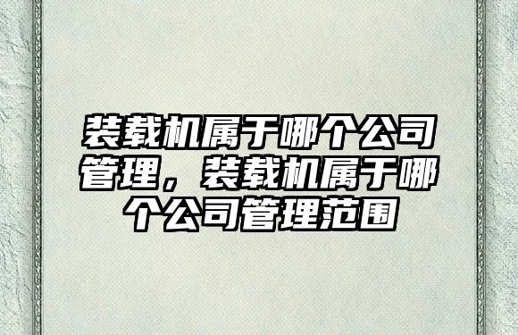 裝載機屬于哪個公司管理，裝載機屬于哪個公司管理范圍