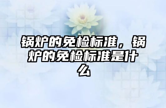 鍋爐的免檢標(biāo)準(zhǔn)，鍋爐的免檢標(biāo)準(zhǔn)是什么
