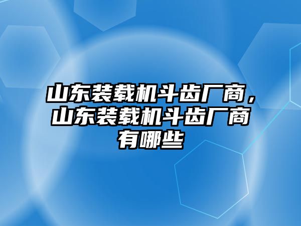 山東裝載機斗齒廠商，山東裝載機斗齒廠商有哪些