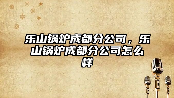樂山鍋爐成都分公司，樂山鍋爐成都分公司怎么樣