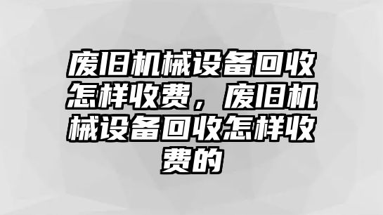 廢舊機(jī)械設(shè)備回收怎樣收費(fèi)，廢舊機(jī)械設(shè)備回收怎樣收費(fèi)的