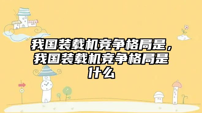 我國裝載機競爭格局是，我國裝載機競爭格局是什么