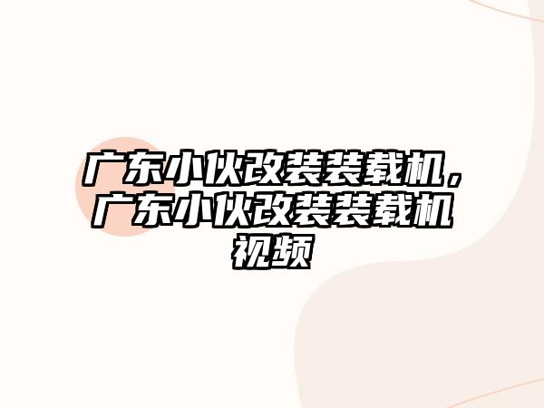 廣東小伙改裝裝載機(jī)，廣東小伙改裝裝載機(jī)視頻