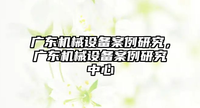 廣東機(jī)械設(shè)備案例研究，廣東機(jī)械設(shè)備案例研究中心