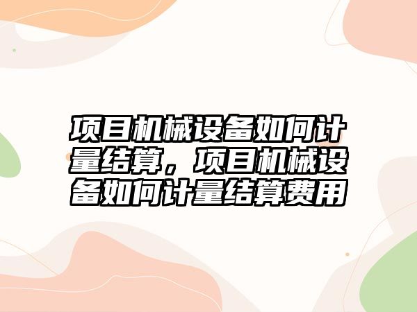 項目機械設(shè)備如何計量結(jié)算，項目機械設(shè)備如何計量結(jié)算費用