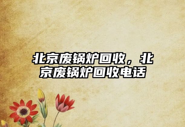 北京廢鍋爐回收，北京廢鍋爐回收電話