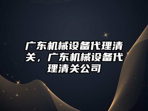 廣東機(jī)械設(shè)備代理清關(guān)，廣東機(jī)械設(shè)備代理清關(guān)公司