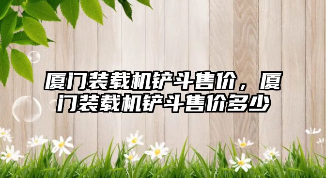 廈門裝載機(jī)鏟斗售價(jià)，廈門裝載機(jī)鏟斗售價(jià)多少