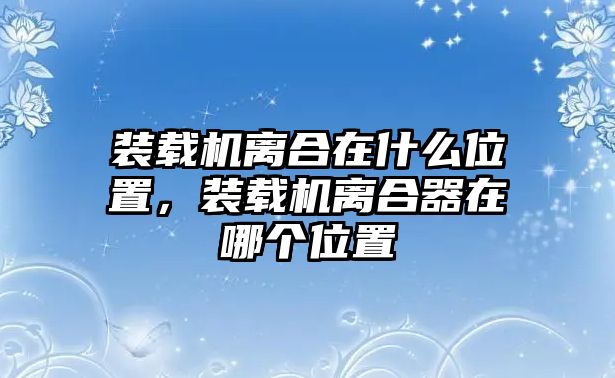 裝載機離合在什么位置，裝載機離合器在哪個位置