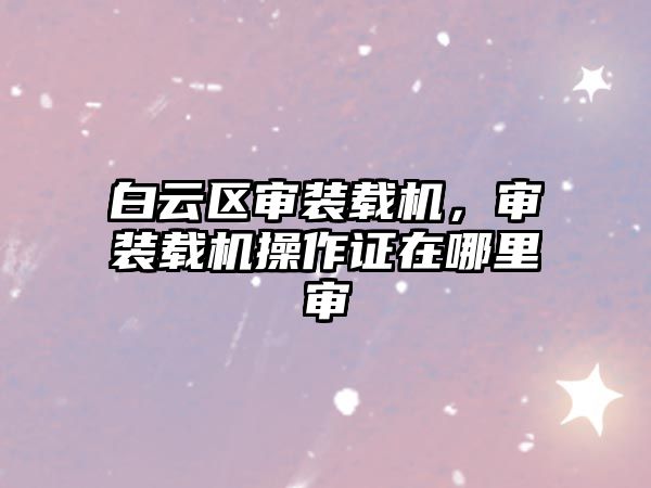 白云區(qū)審裝載機(jī)，審裝載機(jī)操作證在哪里審