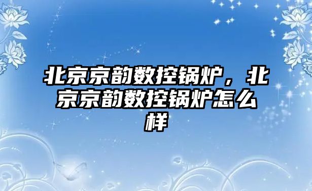北京京韻數(shù)控鍋爐，北京京韻數(shù)控鍋爐怎么樣
