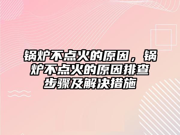 鍋爐不點火的原因，鍋爐不點火的原因排查步驟及解決措施