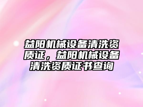 益陽機(jī)械設(shè)備清洗資質(zhì)證，益陽機(jī)械設(shè)備清洗資質(zhì)證書查詢