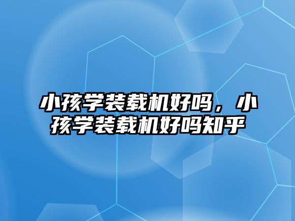 小孩學(xué)裝載機(jī)好嗎，小孩學(xué)裝載機(jī)好嗎知乎